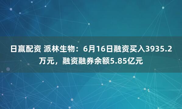 日赢配资 派林生物：6月16日融资买入3935.2万元，融资融券余额5.85亿元