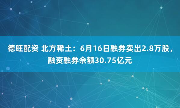 德旺配资 北方稀土：6月16日融券卖出2.8万股，融资融券余额30.75亿元