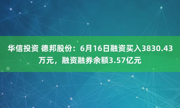华信投资 德邦股份：6月16日融资买入3830.43万元，融资融券余额3.57亿元