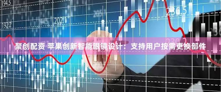聚创配资 苹果创新智能眼镜设计：支持用户按需更换部件