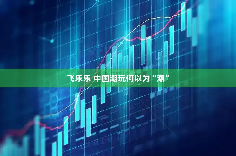 飞乐乐 中国潮玩何以为“潮”