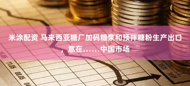 米涂配资 马来西亚糖厂加码糖浆和预拌糖粉生产出口，意在……中国市场