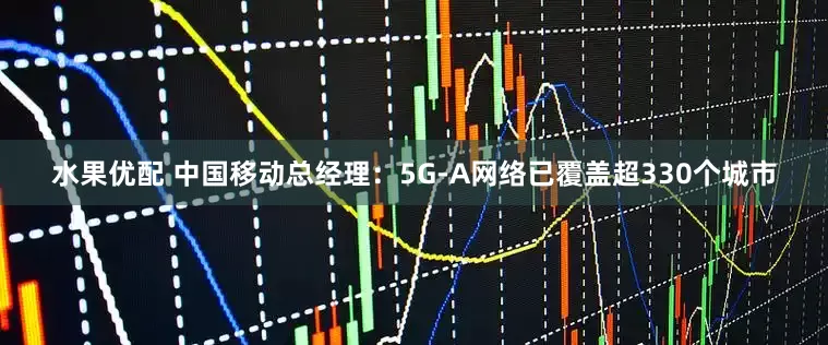 水果优配 中国移动总经理：5G-A网络已覆盖超330个城市