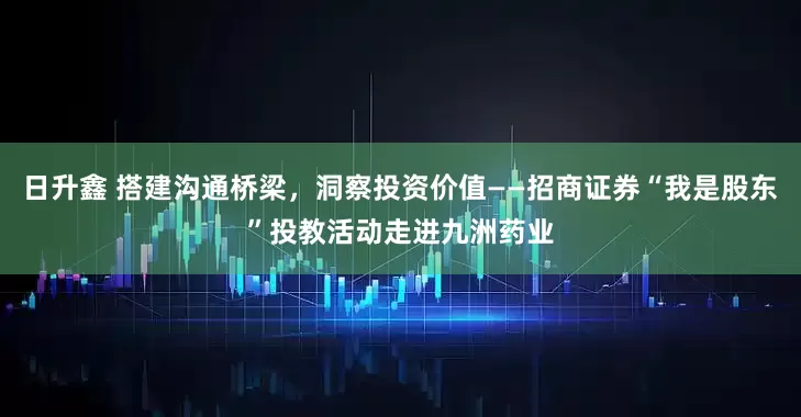 日升鑫 搭建沟通桥梁，洞察投资价值——招商证券“我是股东”投教活动走进九洲药业