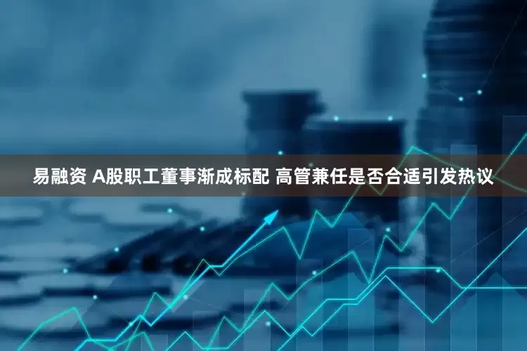 易融资 A股职工董事渐成标配 高管兼任是否合适引发热议