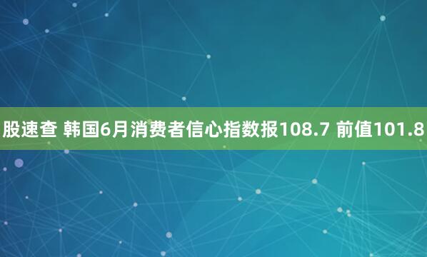 股速查 韩国6月消费者信心指数报108.7 前值101.8
