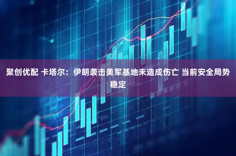 聚创优配 卡塔尔：伊朗袭击美军基地未造成伤亡 当前安全局势稳定