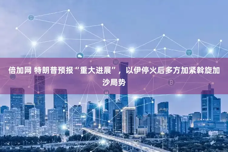 倍加网 特朗普预报“重大进展”，以伊停火后多方加紧斡旋加沙局势