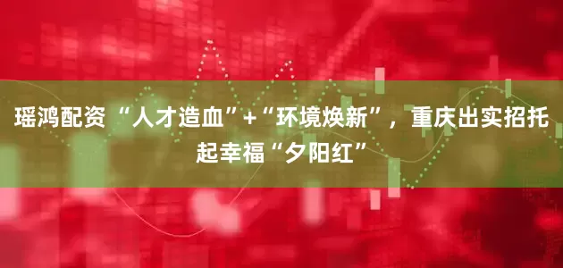 瑶鸿配资 “人才造血”+“环境焕新”，重庆出实招托起幸福“夕阳红”