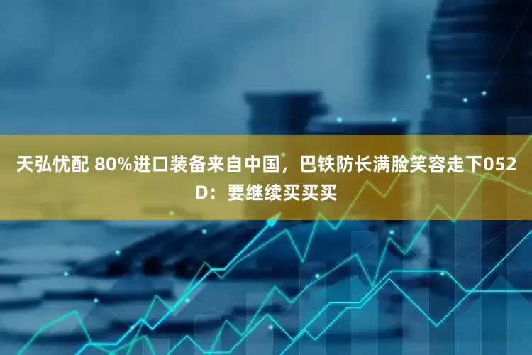 天弘忧配 80%进口装备来自中国，巴铁防长满脸笑容走下052D：要继续买买买