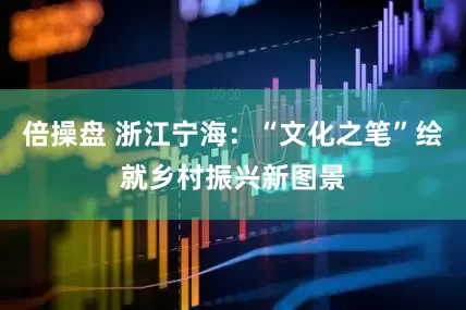 倍操盘 浙江宁海：“文化之笔”绘就乡村振兴新图景