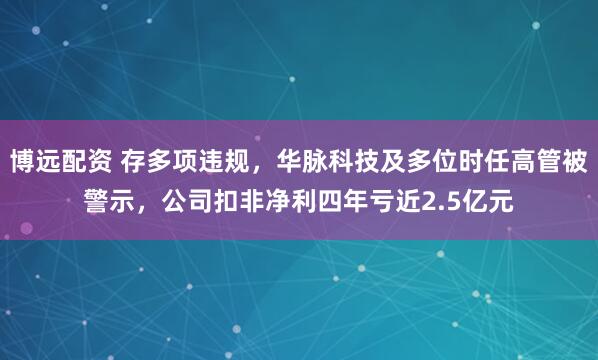 博远配资 存多项违规，华脉科技及多位时任高管被警示，公司扣非净利四年亏近2.5亿元