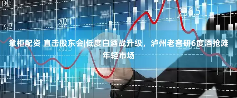 拿柜配资 直击股东会|低度白酒战升级，泸州老窖研6度酒抢滩年轻市场