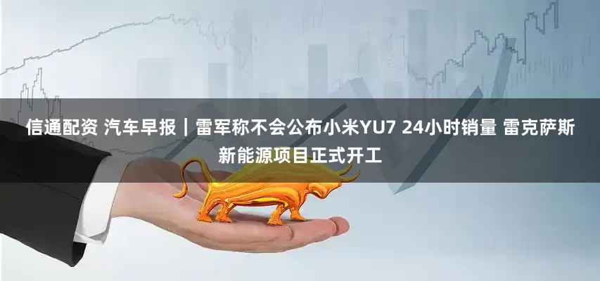 信通配资 汽车早报｜雷军称不会公布小米YU7 24小时销量 雷克萨斯新能源项目正式开工