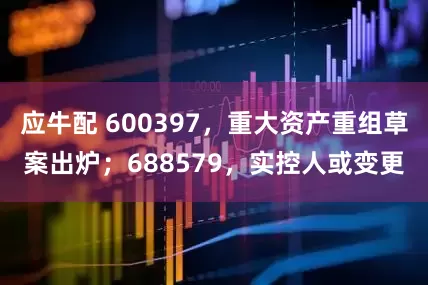 应牛配 600397，重大资产重组草案出炉；688579，实控人或变更