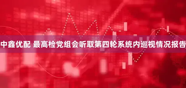 中鑫优配 最高检党组会听取第四轮系统内巡视情况报告