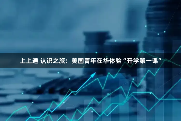 上上通 认识之旅：美国青年在华体验“开学第一课”