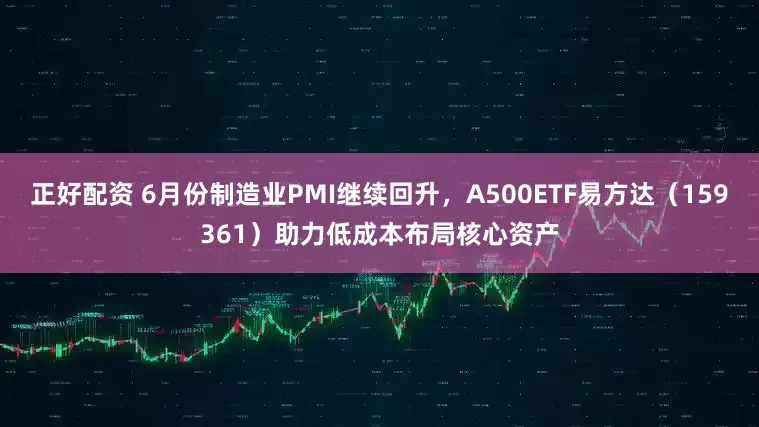 正好配资 6月份制造业PMI继续回升，A500ETF易方达（159361）助力低成本布局核心资产