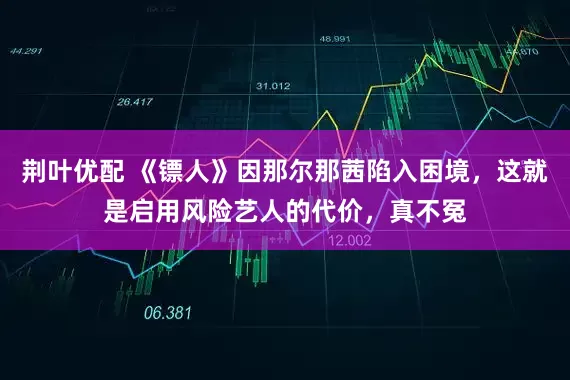 荆叶优配 《镖人》因那尔那茜陷入困境，这就是启用风险艺人的代价，真不冤