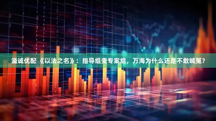 溢诚优配 《以法之名》：指导组变专案组，万海为什么还是不敢喊冤？