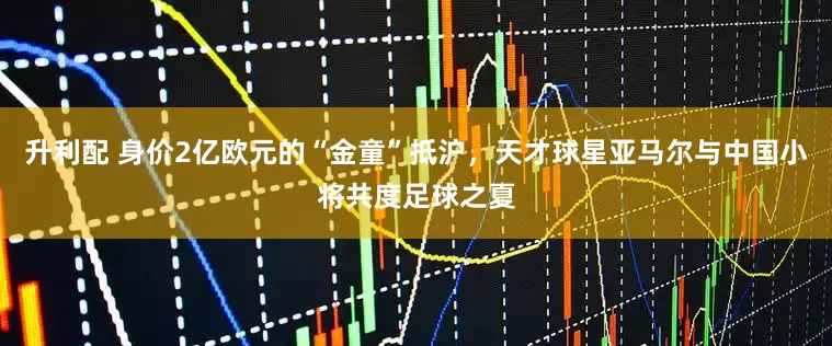 升利配 身价2亿欧元的“金童”抵沪，天才球星亚马尔与中国小将共度足球之夏