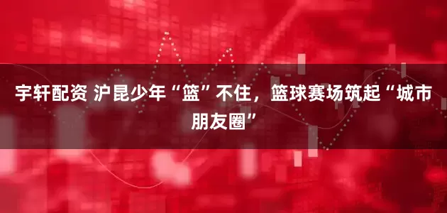 宇轩配资 沪昆少年“篮”不住，篮球赛场筑起“城市朋友圈”