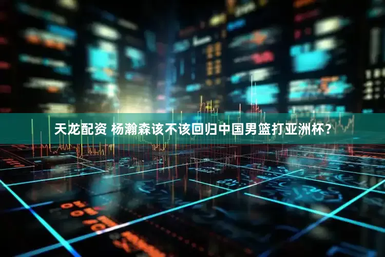 天龙配资 杨瀚森该不该回归中国男篮打亚洲杯？
