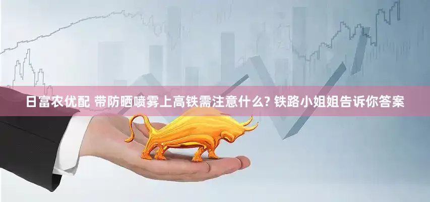 日富农优配 带防晒喷雾上高铁需注意什么? 铁路小姐姐告诉你答案