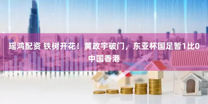 瑶鸿配资 铁树开花！黄政宇破门，东亚杯国足暂1比0中国香港