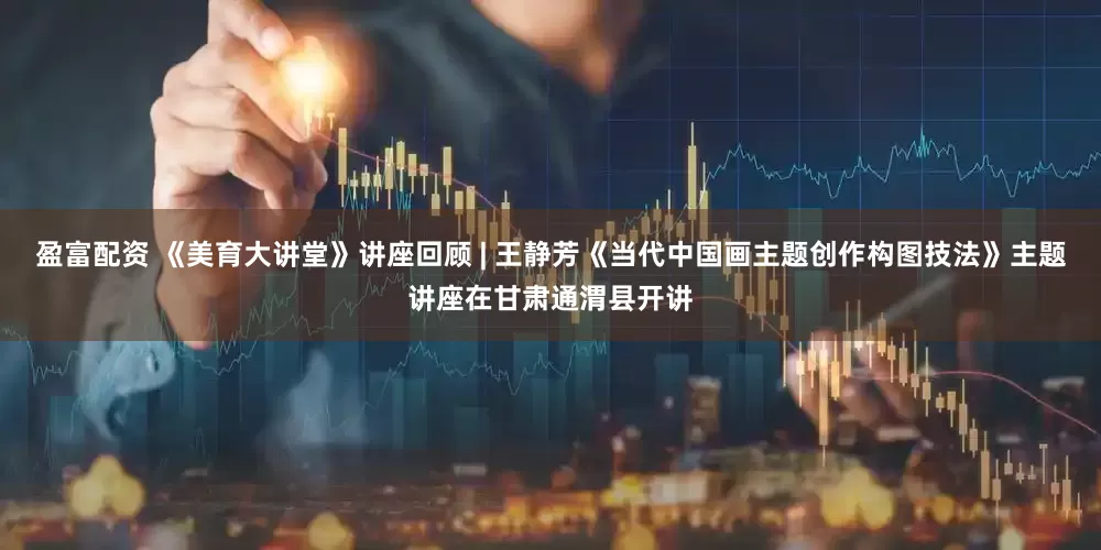 盈富配资 《美育大讲堂》讲座回顾 | 王静芳《当代中国画主题创作构图技法》主题讲座在甘肃通渭县开讲
