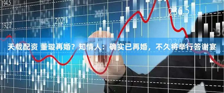 天载配资 董璇再婚？知情人：确实已再婚，不久将举行答谢宴
