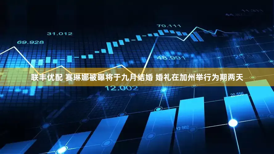 联丰优配 赛琳娜被曝将于九月结婚 婚礼在加州举行为期两天