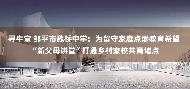 寻牛堂 邹平市魏桥中学：为留守家庭点燃教育希望 “新父母讲堂”打通乡村家校共育堵点