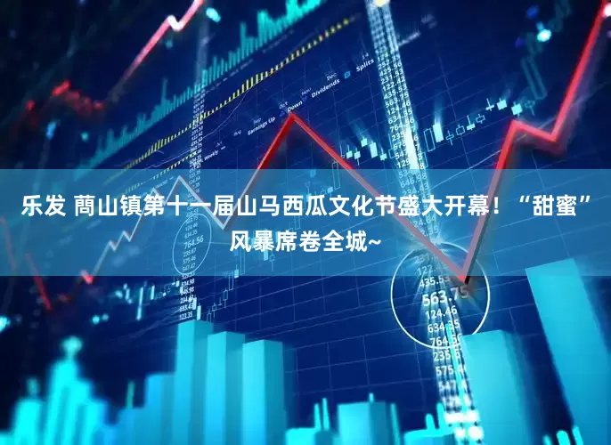 乐发 蔄山镇第十一届山马西瓜文化节盛大开幕！“甜蜜”风暴席卷全城~