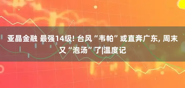亚晶金融 最强14级! 台风“韦帕”或直奔广东, 周末又“泡汤”了|温度记