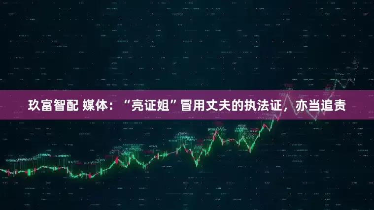玖富智配 媒体：“亮证姐”冒用丈夫的执法证，亦当追责
