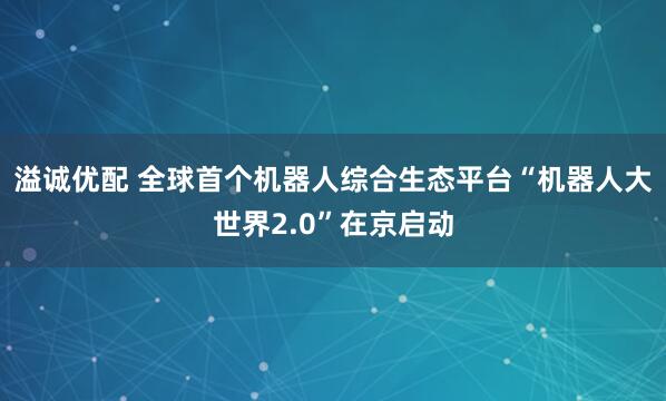 溢诚优配 全球首个机器人综合生态平台“机器人大世界2.0”在京启动