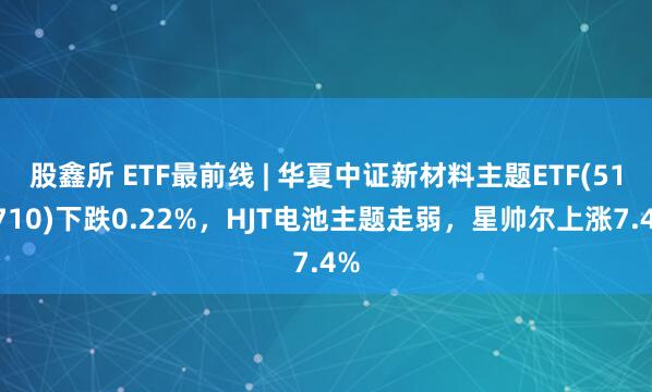 股鑫所 ETF最前线 | 华夏中证新材料主题ETF(516710)下跌0.22%，HJT电池主题走弱，星帅尔上涨7.4%
