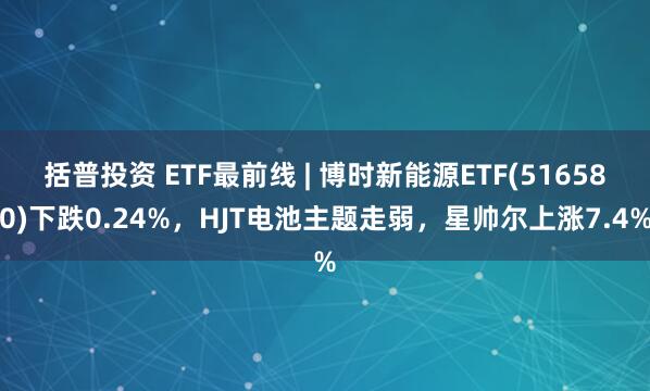 括普投资 ETF最前线 | 博时新能源ETF(516580)下跌0.24%，HJT电池主题走弱，星帅尔上涨7.4%