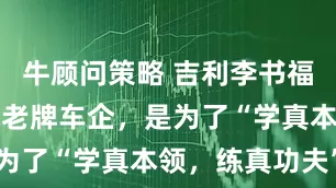牛顾问策略 吉利李书福：收购全球老牌车企，是为了“学真本领，练真功夫”