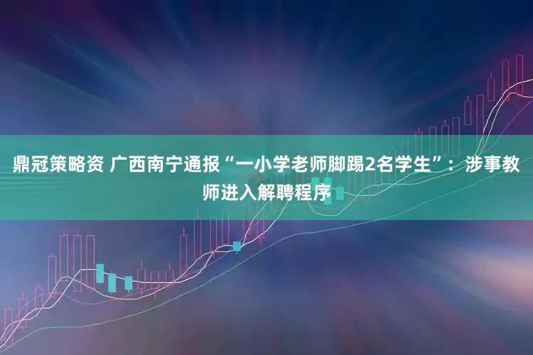 鼎冠策略资 广西南宁通报“一小学老师脚踢2名学生”：涉事教师进入解聘程序
