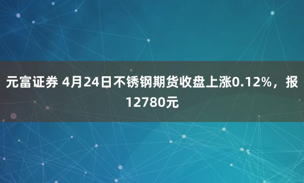 元富证券 4月24日不锈钢期货收盘上涨0.12%，报12780元