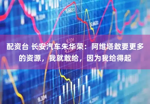 配资台 长安汽车朱华荣：阿维塔敢要更多的资源，我就敢给，因为我给得起