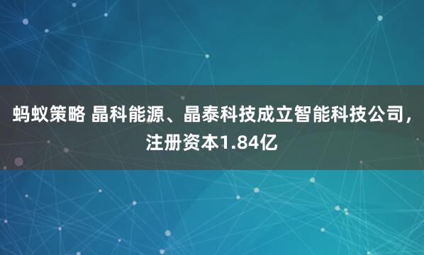 蚂蚁策略 晶科能源、晶泰科技成立智能科技公司，注册资本1.84亿