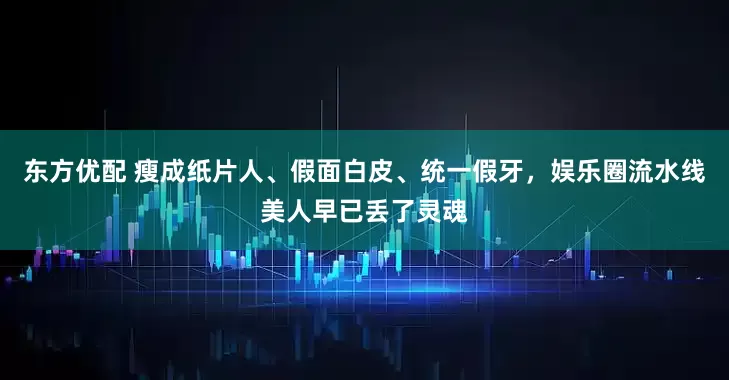 东方优配 瘦成纸片人、假面白皮、统一假牙,娱乐圈流水线美人早已丢了灵魂