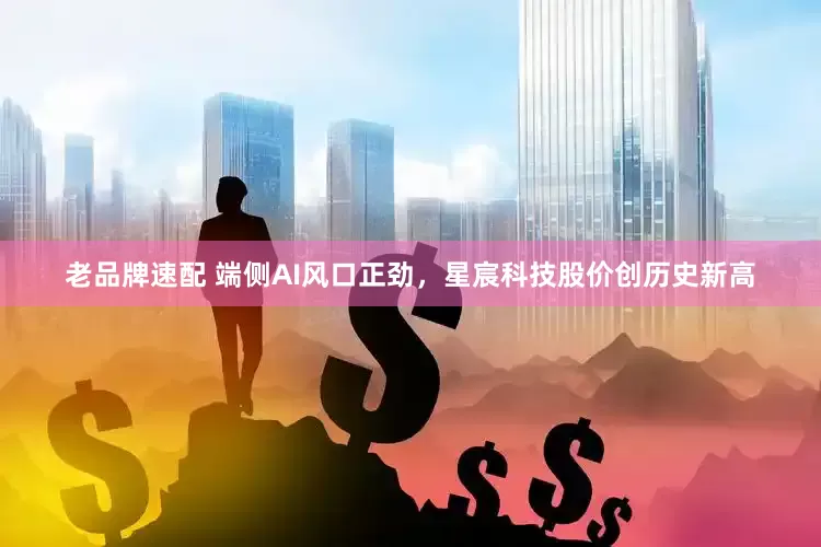 老品牌速配 端侧AI风口正劲,星宸科技股价创历史新高