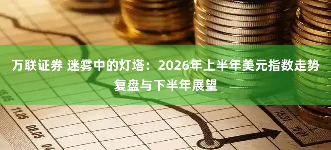 万联证券 迷雾中的灯塔:2026年上半年美元指数走势复盘与下半年展望