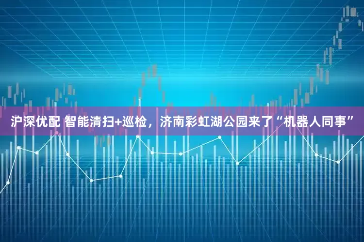 沪深优配 智能清扫+巡检,济南彩虹湖公园来了“机器人同事”